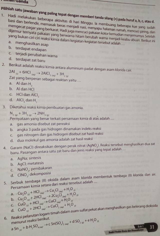 nan Ganda
Pilihlah satu jawaban yang paling tepat dengan memberi tanda silang (×) pada huruf a, b, c, atau d.
1. Hadi melakukan beberapa aktivitas di hari Minggu. la membuang beberapa kue yang sudah
basi dan berlendir, memasak beras menjadi nasi, menyapu halaman rumah, mencuci piring, dan
mengecat pagar yang berkarat. Hadi juga mencuci pakaian kotor kemudian menjemurnya. Setelah
dijemur ternyata pakaian yang berwarna hitam berubah warna menjadi keabu-abuan. Berikut ini
yang bukan ciri-ciri reaksi kimia dalam kegiatan-kegiatan tersebut adalah . .
a. menghasilkan asap
b. terdapat endapan
c. terjadi perubahan warna
d. terdapat zat baru
2. Berikut adalah reaksi kimia antara aluminium padat dengan asam klorída cair.
2Al_(v)+6HCl_(aq)to 2AlCl_3(aq)+3H_2(g) Zat yang berperan sebagai reaktan yaitu ...
a. Al dan H_2
b. Al dan HCl
c. HCl dan AICI_3
d. AlCl_3 dan H_2
3. Diketahui reaksi kimia pembuatan gas amonia.
N_2(g)+3H_2(g)to 2NH_3(g)
Pernyataan yang benar terkait persamaan kimia di atas adalah ...
a. gas amonia disebut zat pereaksi
b. angka 3 pada gas hidrogen dinamakan indeks reaksi
c. gas nitrogen dan gas hidrogen disebut zat hasil reaksi
d. dua molekul gas amonia adalah zat hasil reaksi
4. Garam (NaCl) direaksikan dengan perak nitrat (AgNO₃). Reaksi tersebut menghasilkan dua zat
baru. Pasangan antara satu zat baru dan jenis reaksi yang tepat adalah ...
a. AgNa; sintesis
b. AgCl; metatesis
c. NaNO.; pembakaran
d. CINO₃; dekomposisi
5. Serbuk tembaga (II) oksida dalam asam klorida membentuk tembaga (II) klorida dan air.
Persamaan kimia setara dari reaksi tersebut adalah ...
a.
b. Cu_2O_(s)+2HCl_(aq)to 2Cu_2Cl_(aq)+H_2O_(l) Cu_2O_(s)+HCl_(aq)to Cu_2Cl_(aq)+H_2O_(l)
C.
d. CuO_(s)+2HCl_(aq)to CuCl_2(aq)+H_2O_(l) CuO_(s)+HCl_(aq)to CuCl_(aq)+H_2O_(l)
6. Reaksi pelarutan logam timah dalam asam sulfat pekat akan menghasilkan gas belerang dioksida
menurut reaksi berikut. Sn_(s)+bH_2SO_4(aq)to cSn(SO_4)_2(aq)+dSO_2(g)+eH_2O_(l)
Bab 1
1
Reaksi-Reaksi Kimia dan Dinamikanya 31