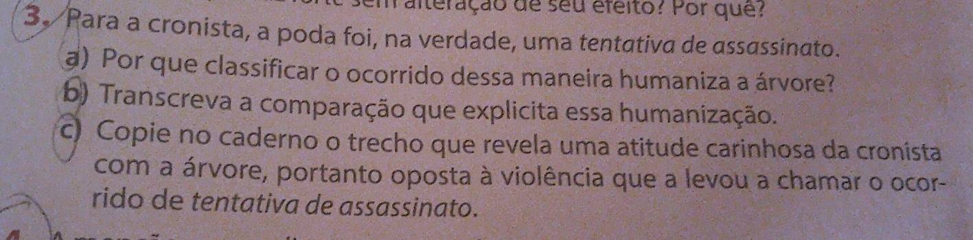 maiteração de seu éfeito? Por qué? 
3. Para a cronista, a poda foi, na verdade, uma tentativa de assassinato. 
a) Por que classificar o ocorrido dessa maneira humaniza a árvore? 
b) Transcreva a comparação que explicita essa humanização. 
c) Copie no caderno o trecho que revela uma atitude carinhosa da cronista 
com a árvore, portanto oposta à violência que a levou a chamar o ocor- 
rido de tentativa de assassinato.