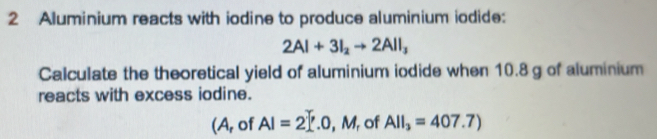 Aluminium reacts with iodine to produce aluminium iodide:
2Al+3I_2to 2AlI_3
Calculate the theoretical yield of aluminium iodide when 10.8 g of aluminium 
reacts with excess iodine. 
(A, of AI=2_ .0,M , of AlI_3=407.7)