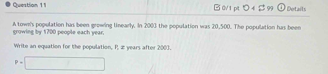 □ 0/1 pt つ 4% 99 ⓘ Details 
A town's population has been growing linearly. In 2003 the population was 20,500. The population has been 
growing by 1700 people each year. 
Write an equation for the population, P, x years after 2003.
P=□