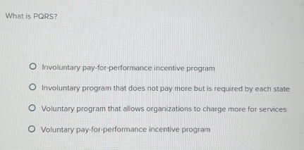 What is PQRS?
Involuntary pay-for-performance incentive program
Involuntary program that does not pay more but is required by each state
Voluntary program that allows organizations to charge more for services
Voluntary pay-for-performance incentive program