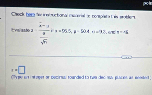 poin 
Check here for instructional material to complete this problem. 
Evaluate z=frac overline x-mu  sigma /sqrt(n)  if overline x=95.5, mu =50.4, sigma =9.3 , and n=49.
z=□
(Type an integer or decimal rounded to two decimal places as needed.)