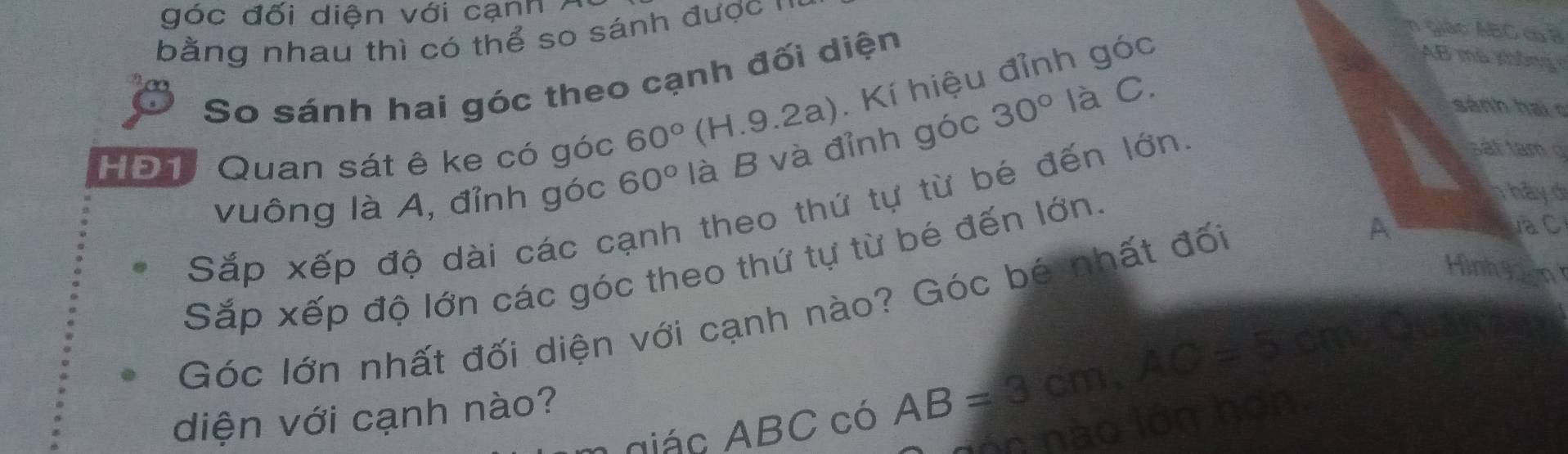 góc đối diện với cạnh 7 
bằng nhau thì có thể so sánh được ' 
So sánh hai góc theo cạnh đối diện 
n giáo ABC c B
HĐ1, Quan sát ê ke có góc 60° (H.9.2a). Kí hiệu đỉnh góc
AB mã không 
vuông là A, đỉnh góc 60° là B và đỉnh góc 30° là C 
sánh hai o 
hả y d 
Sắp xếp độ dài các cạnh theo thứ tự từ bé đến lớn 
sá t tam 
Sắp xếp độ lớn các góc theo thứ tự từ bé đến lớn. 
Hình H2n 
Góc lớn nhất đối diện với cạnh nào? Góc bé nhất đối A 
VaC 
A giác ABC có AB=3cm, AC=5cm
diện với cạnh nào? 
nón nà o lón h on