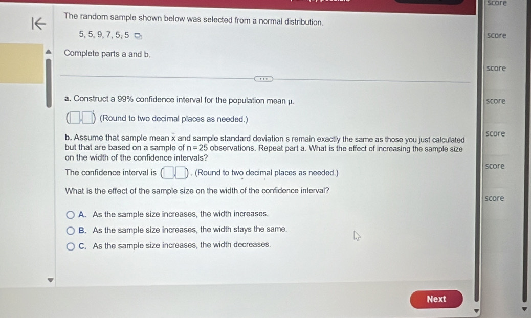 score
The random sample shown below was selected from a normal distribution.
5, 5, 9, 7, 5, 5 □ score
Complete parts a and b. score
a. Construct a 99% confidence interval for the population mean μ. score
□  (Round to two decimal places as needed.)
b. Assume that sample mean x and sample standard deviation s remain exactly the same as those you just calculated score
but that are based on a sample of n=25 observations. Repeat part a. What is the effect of increasing the sample size
on the width of the confidence intervals?
score
The confidence interval is (□ ,□ ). (Round to two decimal places as needed.)
What is the effect of the sample size on the width of the confidence interval?
score
A. As the sample size increases, the width increases.
B. As the sample size increases, the width stays the same.
C. As the sample size increases, the width decreases.
Next