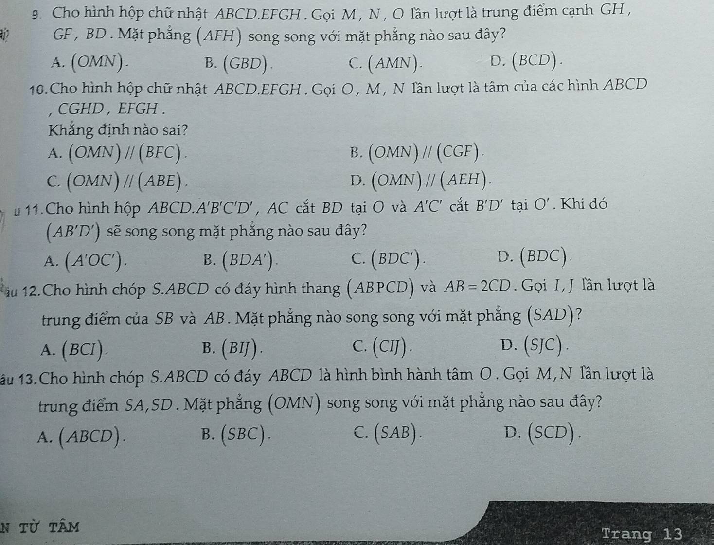 Cho hình hộp chữ nhật ABCD. EFGH. Gọi M, N , O lần lượt là trung điểm cạnh GH ,
12 GF , BD. Mặt phẳng (AFH) song song với mặt phẳng nào sau đây?
A. (OMN). B.(GBD). C. (AMN). D. (BCD).
10.Cho hình hộp chữ nhật ABCD. EFGH. Gọi O , M , N lần lượt là tâm của các hình ABCD
, CGHD , EFGH.
Khẳng định nào sai?
B.
A. (OMN)parallel (BFC). (OMN)parallel (CGF).
C. (OMN)parallel (ABE). D. (OMN)parallel (AEH). 
# 11.Cho hình hộp ABCD. A'B'C'D' , AC cắt BD tại O và A'C' cắt B'D' tại O'. Khi đó
(AB'D') ) sẽ song song mặt phẳng nào sau đây?
A. (A'OC'). (BDA'). C. (BDC'). D. (BDC).
B.
iu 12.Cho hình chóp S. ABCD có đáy hình thang (ABPCD) và AB=2CD. Gọi I,J lần lượt là
trung điểm của SB và AB. Mặt phẳng nào song song với mặt phẳng (SAD)?
A. (BCI). B. (BIJ). C.(CIJ). D.(SJC).
ấu 13.Cho hình chóp S. ABCD có đáy ABCD là hình bình hành tâm O . Gọi M,N lần lượt là
trung điểm SA,SD . Mặt phẳng (OMN) song song với mặt phẳng nào sau đây?
A.(ABCD). B.(SBC). C.(SAB). D. (SCD).
n từ tâm
Trang 13