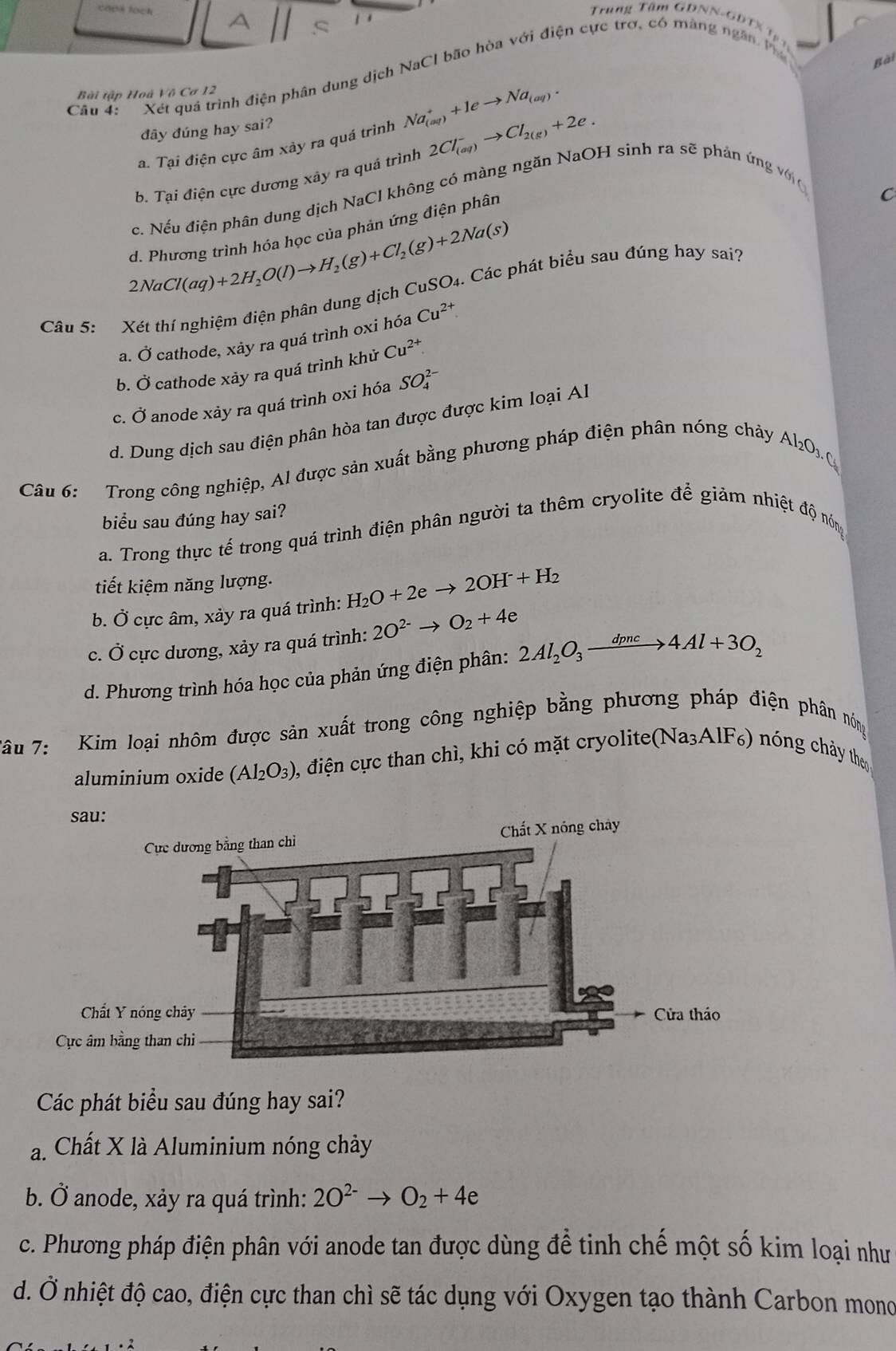 Trung Tâm GDNN-GDTX Tạ p
Câu 4:  '  Xét quá trình điện phân dung dịch NaCl bão hòa với điện cực trợ, có màng ngân h
Bài
Bài tập Hoà Vô Cơ 12
đây đúng hay sai?
a. Tại điện cực âm xảy ra quá trình Na_((aq))^++1eto Na_(aq).
b. Tại điện cực dương xây ra quá trình 2Cl_((aq))^-to Cl_2(g)+2e.
đe. Nếu điện phân dung dịch NaCl không có màng ngăn NaOH sinh ra sẽ phản ứng vớ
d. Phương trình hóa học của phản ứng điện phân
C
2NaCl(aq)+2H_2O(l)to H_2(g)+Cl_2(g)+2Na(s)
Câu 5: Xét thí nghiệm điện phân dung dịch CuSO₄. Các phát biểu sau đúng hay sai?
a. Ở cathode, xảy ra quâ trình oxi hỏa Cu^(2+)
b. Ở cathode xảy ra quá trình khử Cu^(2+)
c. Ở anode xảy ra quá trình oxi hóa SO_4^((2-)
d. Dung dịch sau điện phân hòa tan được được kim loại Al
Câu 6: Trong công nghiệp, Al được sản xuất bằng phương pháp điện phân nóng chảy
Al_2)O_3.C_3
biểu sau đúng hay sai?
a. Trong thực tế trong quá trình điện phân người ta thêm cryolite để giảm nhiệt độ nóng
tiết kiệm năng lượng.
b. Ở cực âm, xảy ra quá trình: H_2O+2eto 2OH^-+H_2
c. Ở cực dương, xảy ra quá trình: 2O^(2-)to O_2+4e
d. Phương trình hóa học của phản ứng điện phân: 2Al_2O_3xrightarrow dpnc4Al+3O_2
âu 7: Kim loại nhôm được sản xuất trong công nghiệp bằng phương pháp điện phân nóng
aluminium oxide (Al_2O_3) 0, điện cực than chì, khi có mặt cryolite(Na₃AlF₆) nóng chảy theo
Các phát biểu sau đúng hay sai?
a. Chất X là Aluminium nóng chảy
b. Ở anode, xảy ra quá trình: 2O^(2-)to O_2+4e
c. Phương pháp điện phân với anode tan được dùng để tinh chế một số kim loại như
d. Ở nhiệt độ cao, điện cực than chì sẽ tác dụng với Oxygen tạo thành Carbon mono