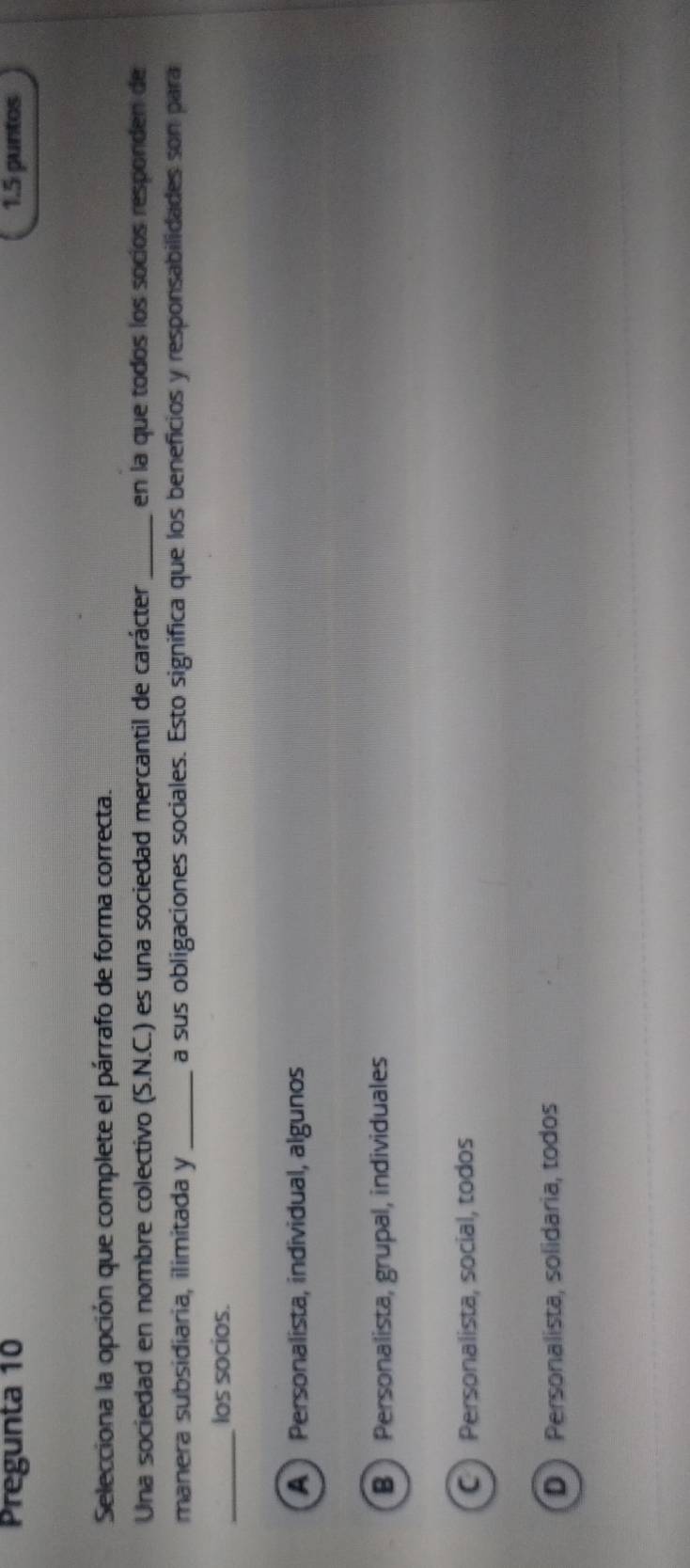 Pregunta 10 1.5 puntos
Selecciona la opción que complete el párrafo de forma correcta.
Una sociedad en nombre colectivo (S.N.C.) es una sociedad mercantil de carácter_ en la que todos los socíos responden de
manera subsidiaria, ilimitada y _a sus obligaciones sociales. Esto significa que los beneficios y responsabilidades son para
_
los socios.
A ) Personalista, individual, algunos
B ) Personalista, grupal, individuales
C ) Personalista, social, todos
D ) Personalista, solidaria, todos