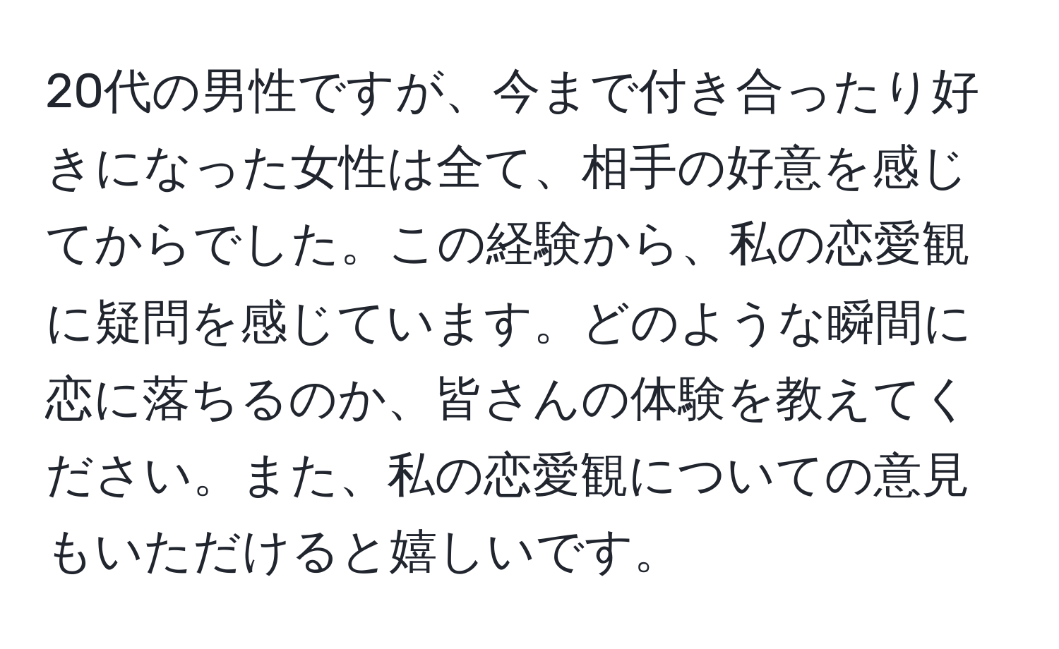 20代の男性ですが、今まで付き合ったり好きになった女性は全て、相手の好意を感じてからでした。この経験から、私の恋愛観に疑問を感じています。どのような瞬間に恋に落ちるのか、皆さんの体験を教えてください。また、私の恋愛観についての意見もいただけると嬉しいです。