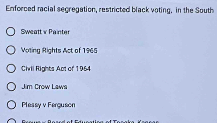 Enforced racial segregation, restricted black voting, in the South
Sweatt v Painter
Voting Rights Act of 1965
Civil Rights Act of 1964
Jim Crow Laws
Plessy v Ferguson
D