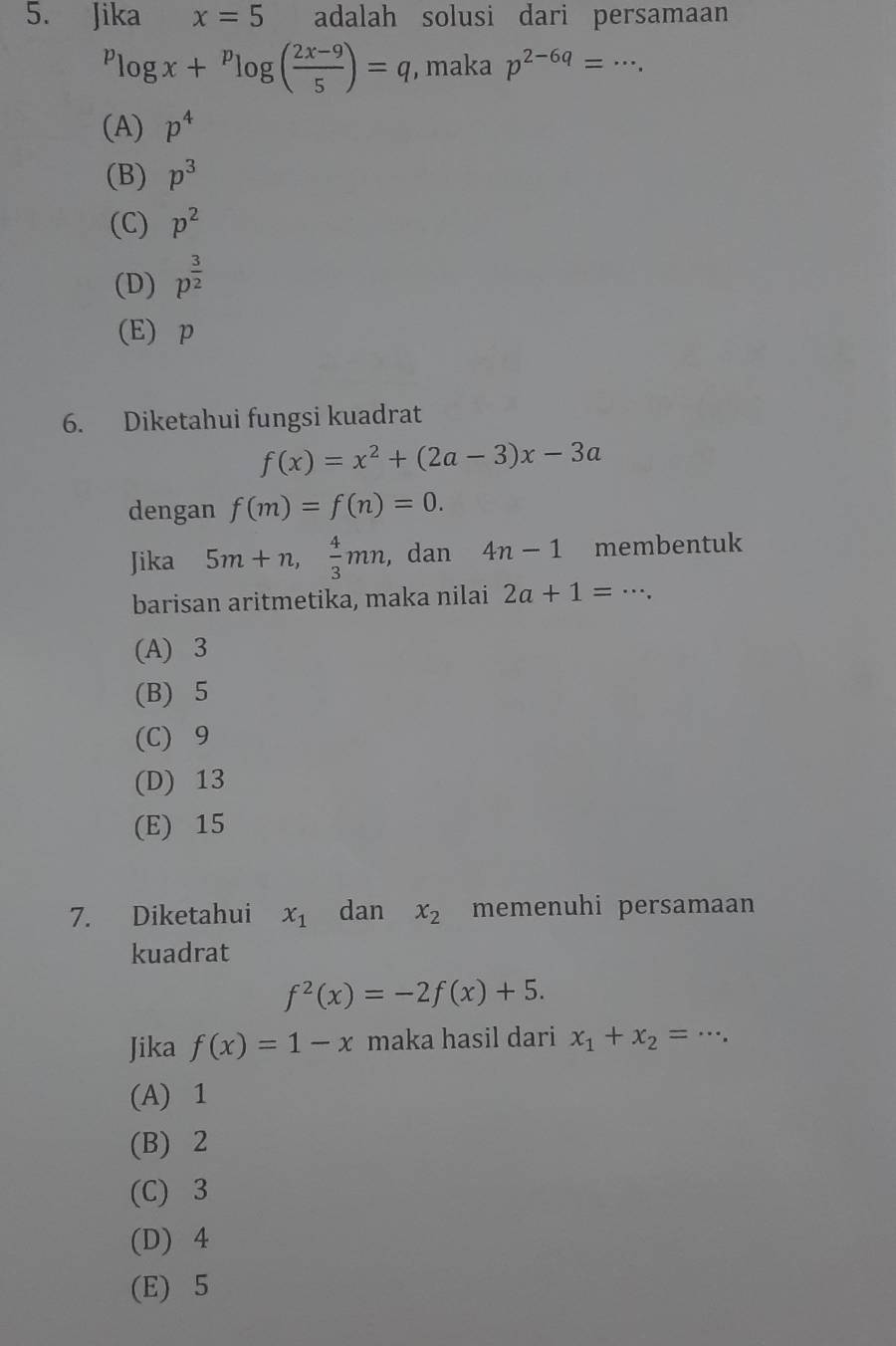 Jika x=5 adalah solusi dari persamaan^plog x+^plog ( (2x-9)/5 )=q , maka p^(2-6q)=·s.
(A) p^4
(B) p^3
(C) p^2
(D) p^(frac 3)2
(E) p
6. Diketahui fungsi kuadrat
f(x)=x^2+(2a-3)x-3a
dengan f(m)=f(n)=0. 
Jika 5m+n,  4/3 mn ,dan 4n-1 membentuk
barisan aritmetika, maka nilai 2a+1=·s.
(A) 3
(B) 5
(C) 9
(D) 13
(E) 15
7. Diketahui x_1 dan x_2 memenuhi persamaan
kuadrat
f^2(x)=-2f(x)+5. 
Jika f(x)=1-x maka hasil dari x_1+x_2=·s.
(A) 1
(B) 2
(C) 3
(D) 4
(E) 5