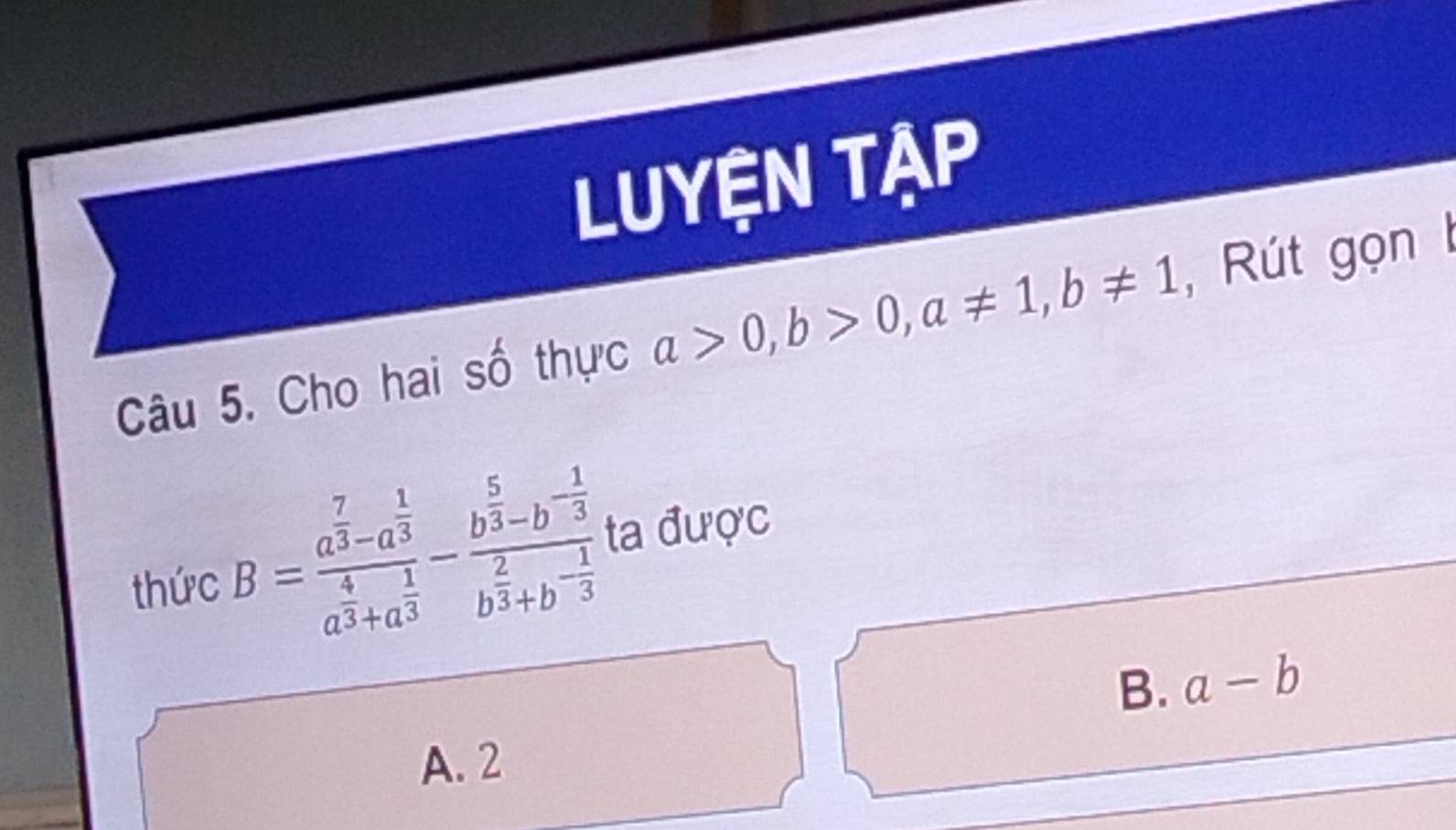 LUYệN TẠP
Câu 5. Cho hai số thực a>0, b>0, a!= 1, b!= 1 , Rút gọn 
thức B=frac a^(frac 7)3-a^(frac 1)3a^(frac 4)3+a^(frac 1)3-frac b^(frac 5)3-b^(-frac 1)3b^(frac 2)3+b^(-frac 1)3 ta du'uc
B. a-b
A. 2