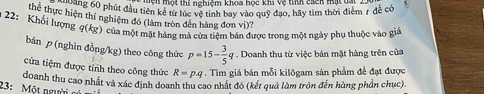 mện một thi nghiệm khoa học khi Vệ tinh cách mạt đạt . 
hoang 60 phút đầu tiên kể từ lúc vệ tinh bay vào quỹ đạo, hãy tìm thời điểm t để có 
thể thực hiện thí nghiệm đó (làm tròn đến hàng đơn vị)? 
u 22: Khối lượng q (kg) của một mặt hàng mà cửa tiệm bán được trong một ngày phụ thuộc vào giá 
bán p (nghìn đồng/ kg) theo công thức p=15- 3/5 q. Doanh thu từ việc bán mặt hàng trên của 
cửa tiệm được tính theo công thức R=p.q. Tìm giá bán mỗi kilôgam sản phầm đề đạt được 
doanh thu cao nhất và xác định doanh thu cao nhất đó (kết quả làm tròn đến hàng phần chục). 
23: Một người có