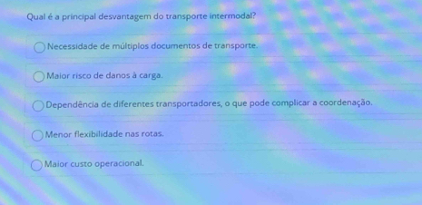 Qual é a principal desvantagem do transporte intermodal?
Necessidade de múltiplos documentos de transporte.
Maior risco de danos à carga.
Dependência de diferentes transportadores, o que pode complicar a coordenação.
Menor flexibilidade nas rotas.
Maior custo operacional.