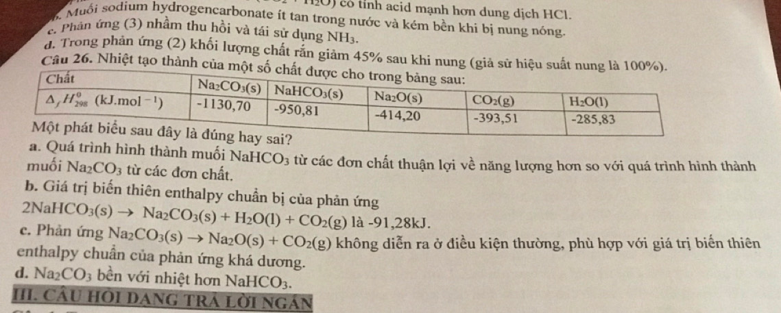 có tỉnh acid mạnh hơn dung dịch HCl.
B. Muối sodium hydrogencarbonate ít tan trong nước và kém bền khi bị nung nóng.
c. Phần ứng (3) nhầm thu hồi và tái sử dụng NH_3.
d. Trong phản ứng (2) khối lượng chất rắn giảm 45% sau khi nung (giả sử h
Câu 26. Nhiệt tạo thành
a. Quá trình hình thành muối NaHCO_3 từ các đơn chất thuận lợi về năng lượng hơn so với quá trình hình thành
muối Na_2CO_3 từ các đơn chất.
b. Giá trị biến thiên enthalpy chuẩn bị của phản ứng
2NaHCO_3(s)to Na_2CO_3(s)+H_2O(l)+CO_2(g) là -91,28kJ.
c. Phản ứng Na_2CO_3(s)to Na_2O(s)+CO_2(g) không diễn ra ở điều kiện thường, phù hợp với giá trị biển thiên
enthalpy chuẩn của phản ứng khá dương.
d. Na_2CO_3 bền với nhiệt hơn NaHCO3.
HI. CÂU HÔI DANG TRA LờI NGáN