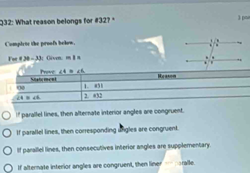 What reason belongs for #32?* 3 pa
Complete the proofs below.
For 30-33; Given. mparallel n
If parallel lines, then alternate interior angles are congruent.
If parallel lines, then corresponding ungles are congruent.
If parallel lines, then consecutives interior angles are supplementary.
If alternate interior angles are congruent, then lines ar paralle.