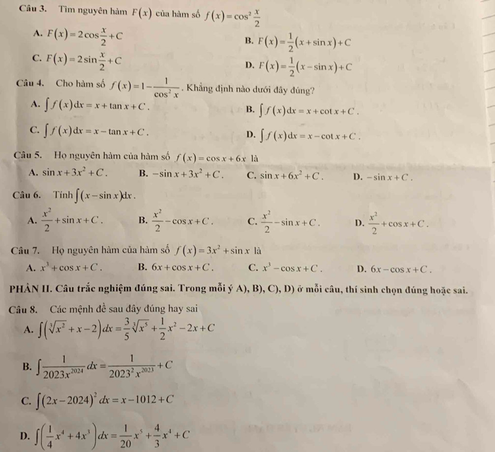 Tìm nguyên hàm F(x) của hàm số f(x)=cos^2 x/2 
A. F(x)=2cos  x/2 +C
B. F(x)= 1/2 (x+sin x)+C
C. F(x)=2sin  x/2 +C
D. F(x)= 1/2 (x-sin x)+C
Câu 4. Cho hàm số f(x)=1- 1/cos^2x . Khẳng định nào dưới đây đúng?
A. ∈t f(x)dx=x+tan x+C. B. ∈t f(x)dx=x+cot x+C.
C. ∈t f(x)dx=x-tan x+C.
D. ∈t f(x)dx=x-cot x+C.
Câu 5. Họ nguyên hàm của hàm số f(x)=cos x+6x là
A. sin x+3x^2+C. B. -sin x+3x^2+C. C. sin x+6x^2+C. D. -sin x+C.
Câu 6. Tính ∈t (x-sin x)dx.
A.  x^2/2 +sin x+C. B.  x^2/2 -cos x+C. C.  x^2/2 -sin x+C. D.  x^2/2 +cos x+C.
Câu 7. Họ nguyên hàm của hàm số f(x)=3x^2+sin x1a
A. x^3+cos x+C. B. 6x+cos x+C. C. x^3-cos x+C. D. 6x-cos x+C.
PHẢN II. Câu trắc nghiệm đúng sai. Trong mỗi ý A), B), C), D) ở mỗi câu, thí sinh chọn đúng hoặc sai.
Câu 8. Các mệnh đề sau đây đúng hay sai
A. ∈t (sqrt[3](x^2)+x-2)dx= 3/5 sqrt[3](x^5)+ 1/2 x^2-2x+C
B. ∈t  1/2023x^(2024) dx= 1/2023^2x^(2023) +C
C. ∈t (2x-2024)^2dx=x-1012+C
D. ∈t ( 1/4 x^4+4x^3)dx= 1/20 x^5+ 4/3 x^4+C