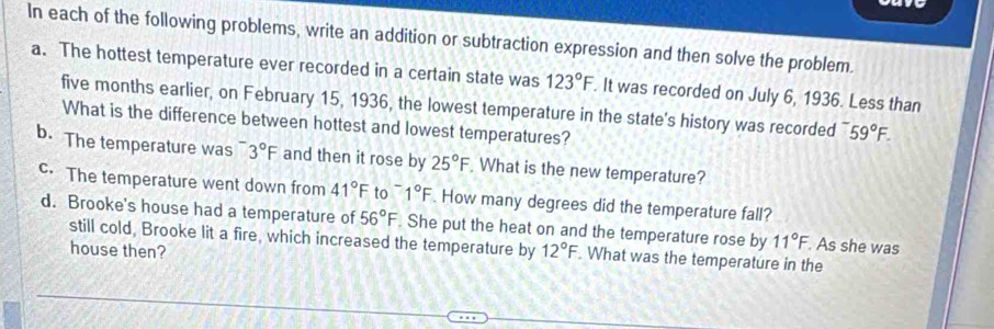 In each of the following problems, write an addition or subtraction expression and then solve the problem. 
a. The hottest temperature ever recorded in a certain state was 123°F. It was recorded on July 6, 1936. Less than 
five months earlier, on February 15, 1936, the lowest temperature in the state's history was recorded 59°F. 
What is the difference between hottest and lowest temperatures? 
b. The temperature was 3°F and then it rose by 25°F What is the new temperature? 
c. The temperature went down from 41°F to^-1°F. How many degrees did the temperature fall? 
d. Brooke's house had a temperature of 56°F. She put the heat on and the temperature rose by 11°F. As she was 
still cold, Brooke lit a fire, which increased the temperature by 
house then? 12°F. What was the temperature in the