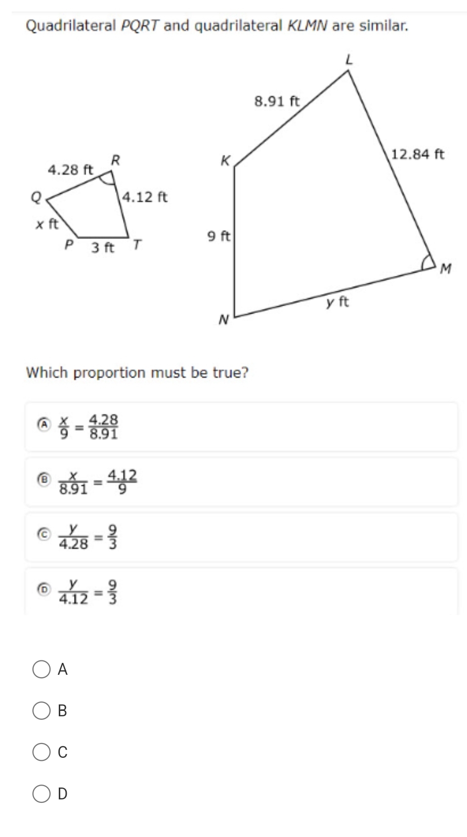 Quadrilateral PQRT and quadrilateral KLMN are similar.
Which proportion must be true?
A  x/9 = (4.28)/8.91 
⑥  x/8.91 = (4.12)/9 
 y/4.28 = 9/3 
 y/4.12 = 9/3 
A
B
C
D