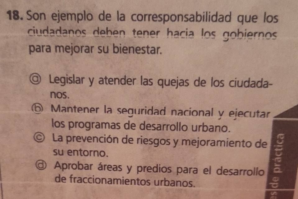 Son ejemplo de la corresponsabilidad que los
ciudadanos deben tener hacia los gobiernos
para mejorar su bienestar.
◎ Legislar y atender las quejas de los ciudada-
nos.
⑥ Mantener la seguridad nacional y ejecutar
los programas de desarrollo urbano.
© La prevención de riesgos y mejoramiento de
su entorno.
@ Aprobar áreas y predios para el desarrollo
de fraccionamientos urbanos.