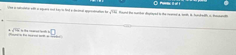 Points: 0) of 1 
Use a calculator with a square root key to find a decimal approximation for sqrt(14x) Round the number displayed to the nearest a. tenth, b. hundredth, c. thousandth 
a sqrt(14x) to the nearest tenth is □ 
(Round to the nearest tenth as needed.)