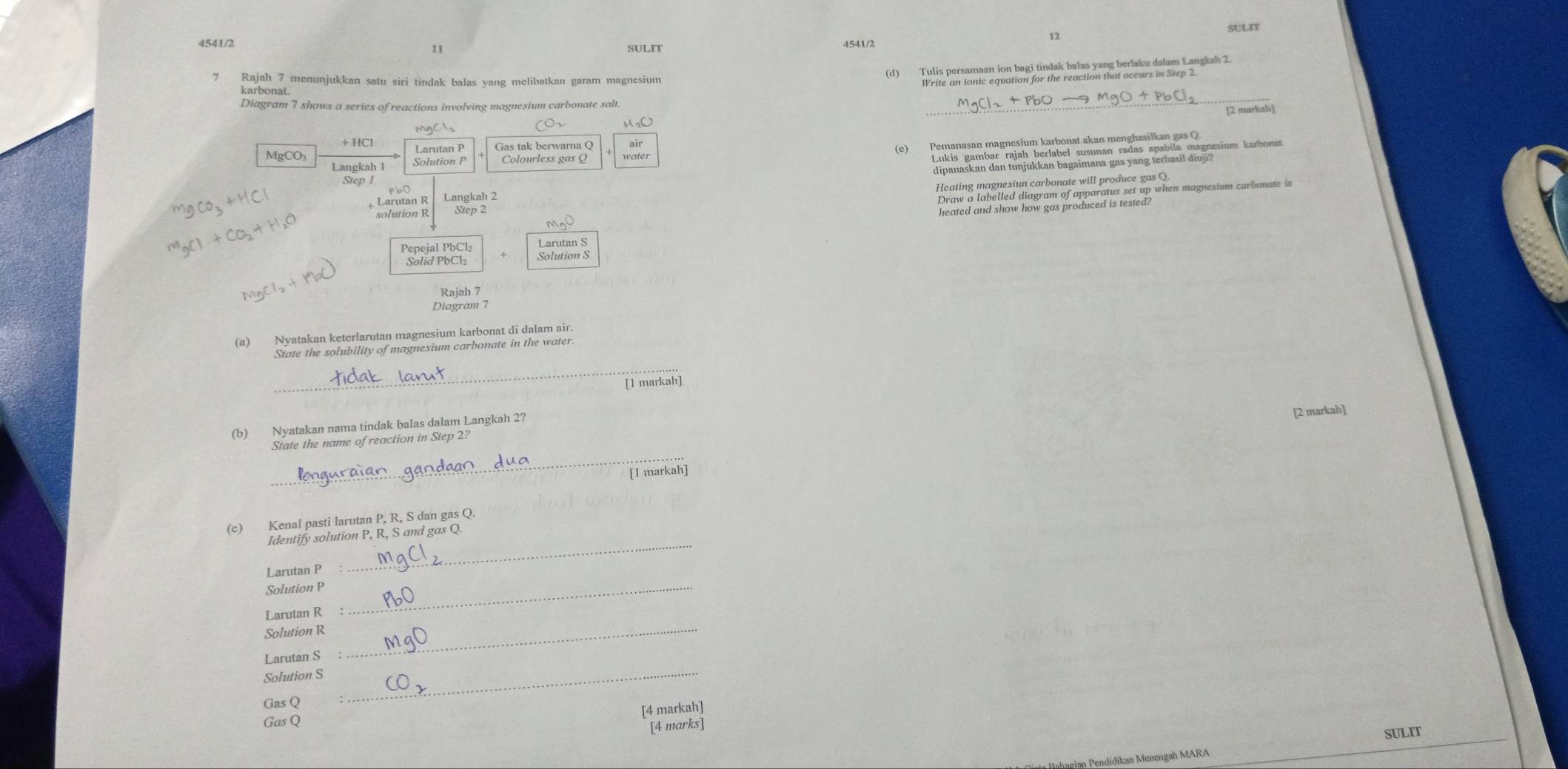SULIF 
4541/2 SULI 
11 
7 Rajah 7 menunjukkan satu siri tindak balas yang melibatkan garam magnesium 
karbonat. 
Diagram 7 shows a series of reactions involving magnesium carbonate salt. 
[2 markah] 
M²O 
(e)Pemanasan magnesium karbenatakan menha ubanu' magnesium karbonat 
Larutan P Gas tak berwarna Q wäller
MgCO₃ Solution P
Langkah l 
dipanaskan dan tunjukkan bagaimana gas yang terhasil diuji? 
Step 1
Draw a labelled diagram of apparatus set up when magnesium carbonate is 
solution R Step 2 Heating magnesiun carbonate will produce gas Q.
+HC Larutan R Langkah 2 
heated and show how gas produced is tested?
M_nC
Pepejal PbCl₂ Larutan S 
Solid PbC½ Solution S 
Rajah 7 
Diagram 7 
(a) Nyatakan keterlarutan magnesium karbonat di dalam air. 
State the solubility of magnesium carbonate in the water 
_ 
[1 markah] 
(b) Nyatakan nama tindak balas dalam Langkah 2? 
[2 markah] 
State the name of reaction in Step 2? 
_ 
[1 markah] 
(c) Kenal pasti larutan P, R, S dan gas Q. 
_ 
Identify solution P, R, S and gas Q. 
Larutan P : 
Solution P _ 
Larutan R : 
Solution R_ 
Larutan S
Solution S_ 
Gas Q
[4 markah] 
Gas Q
[4 marks] 
SULIT 
M didikan Menengah MARA