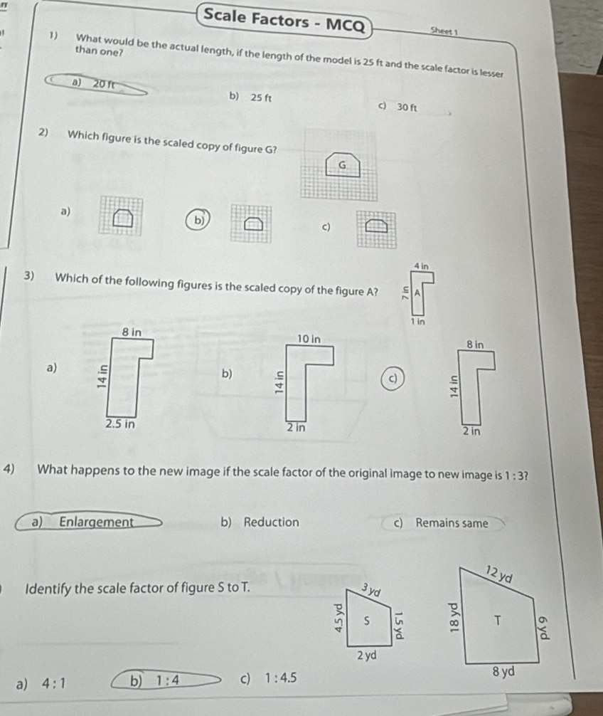 Scale Factors - MCQ Sheet 1
than one?
1) What would be the actual length, if the length of the model is 25 ft and the scale factor is lesser
a) 20 ft b) 25 ft c) 30 ft
2) Which figure is the scaled copy of figure G?
a)
b)
c)
4 in
3) Which of the following figures is the scaled copy of the figure A? 1
1 in
8 in 10 in
8 in
a) ;
b)
c)
2.5 in 2 in 2 in
4) What happens to the new image if the scale factor of the original image to new image is 1:3 2
a) Enlargement b) Reduction c) Remains same
Identify the scale factor of figure S to T. 
a) 4:1 b) 1:4 c) 1:4.5