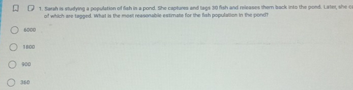 Sarah is studying a population of fish in a pond. She captures and tags 30 fish and releases thern back into the pond. Later, she c
of which are tagged. What is the most reasonable estimate for the fish population in the pond?
6000
1800
900
360