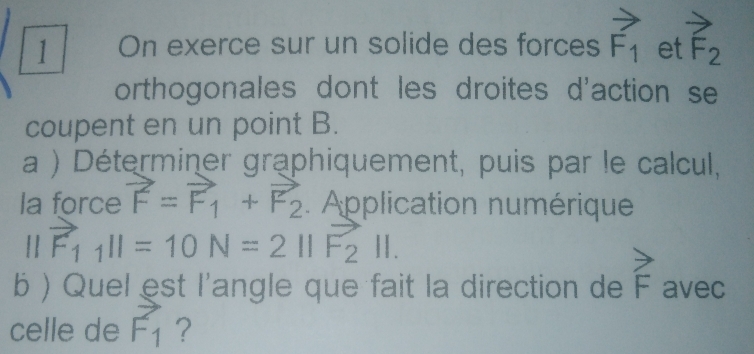 On exerce sur un solide des forces vector F_1 et vector F_2
orthogonales dont les droites d'action se 
coupent en un point B. 
a ) Déterminer graphiquement, puis par le calcul, 
la force vector F=vector F_1+vector F_2. Application numérique
||vector F_1||=10N=2||F_2||. 
b ) Quel est l'angle que fait la direction de F ave 
celle de vector F_1 ?