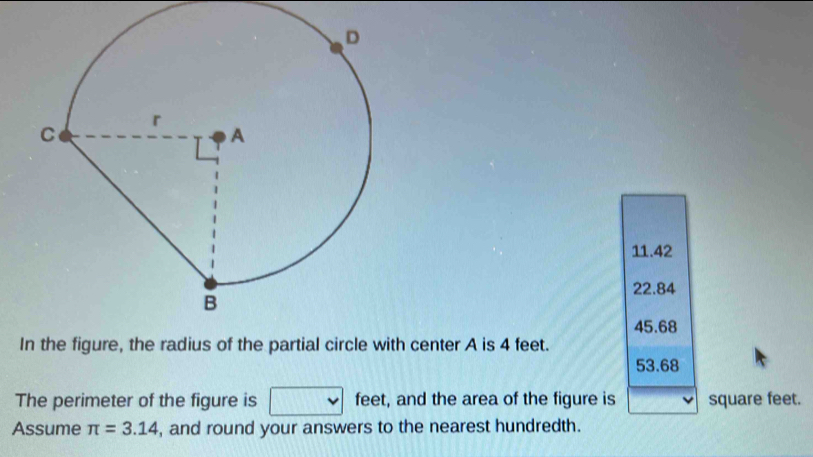 11.42
22.84
45.68
Ith center A is 4 feet.
53.68
The perimeter of the figure is feet, and the area of the figure is square feet.
Assume π =3.14 , and round your answers to the nearest hundredth.