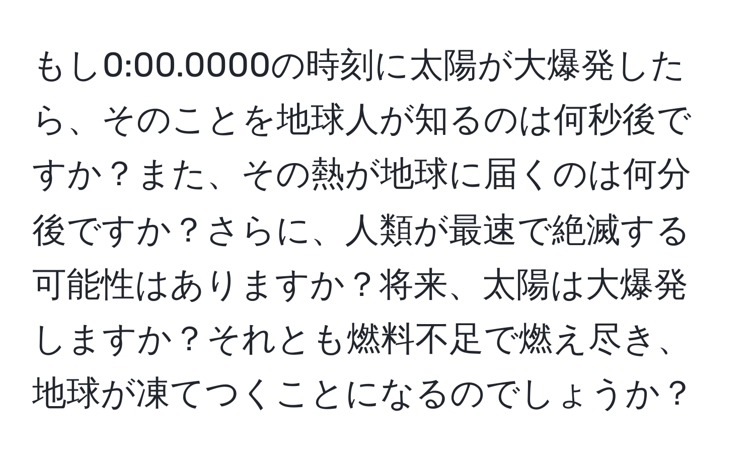 もし0:00.0000の時刻に太陽が大爆発したら、そのことを地球人が知るのは何秒後ですか？また、その熱が地球に届くのは何分後ですか？さらに、人類が最速で絶滅する可能性はありますか？将来、太陽は大爆発しますか？それとも燃料不足で燃え尽き、地球が凍てつくことになるのでしょうか？