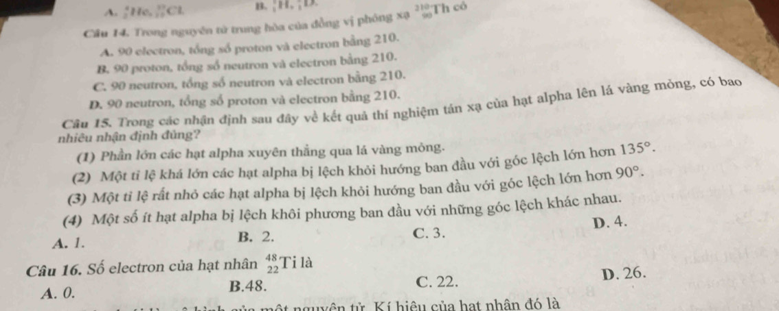 A. ;He. ∵ C B. H. ;D
Câu 14. Trong nguyên tử trung hòa của đồng vị phóng xạ beginarrayr 210 90endarray Th cô
A. 90 electron, tổng số proton và electron bằng 210.
B. 90 proton, tổng số neutron và electron bằng 210.
C. 90 neutron, tổng số neutron và electron bằng 210.
D. 90 neutron, tổng số proton và electron bằng 210.
Câu 15. Trong các nhận định sau đây về kết quả thí nghiệm tán xạ của hạt alpha lên lá vàng mỏng, có bao
nhiêu nhận định đủng?
(1) Phần lớn các hạt alpha xuyên thẳng qua lá vàng mỏng.
(2) Một tỉ lệ khá lớn các hạt alpha bị lệch khỏi hướng ban đầu với góc lệch lớn hơn 135°. 
(3) Một tỉ lệ rất nhỏ các hạt alpha bị lệch khỏi hướng ban đầu với góc lệch lớn hơn 90°. 
(4) Một số ít hạt alpha bị lệch khôi phương ban đầu với những góc lệch khác nhau.
A. 1. B. 2. C. 3. D. 4.
Câu 16. Số electron của hạt nhân beginarrayr 48 22endarray Ti là
A. 0.
B. 48. C. 22. D. 26.
nguyên tử Kí hiệu của hạt nhân đó là