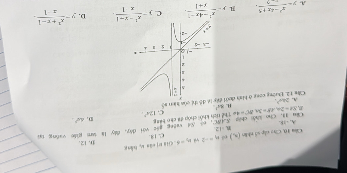 D. 12.
Cầu 10. Cho cấp số nhân (u_n) có u_1=-2 vǎ u_2=6. Giá trị của #, bằng
B. -12. C. 18.
Cầu 11. Cho khổi chóp S. ABC, có SA vuông góc với đây, đây là tam giác vuỡng tại
A. -18.
B, SA=2a, AB=3a, BC=4 a Thể tích khối chóp đã cho bằng
C. 12a^3. D. 4a^3.
B. 8a^3. 
Cầu 12. Đường cong ở hình dưới đồ thị của hàm số A. 24a^3.
A. y= (x^2-4x+5)/x-2 . B. y= (x^2-4x-1)/x+1 . C. y= (x^2-x+1)/x-1 . D. y= (x^2+x-1)/x-1 .