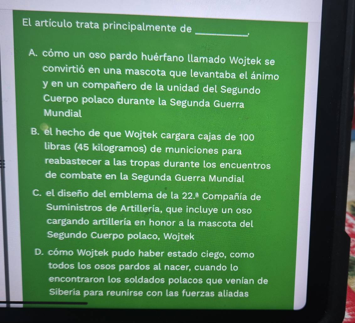 El artículo trata principalmente de
A. cómo un oso pardo huérfano llamado Wojtek se
convirtió en una mascota que levantaba el ánimo
y en un compañero de la unidad del Segundo
Cuerpo polaco durante la Segunda Guerra
Mundial
B. el hecho de que Wojtek cargara cajas de 100
libras (45 kilogramos) de municiones para
reabastecer a las tropas durante los encuentros
de combate en la Segunda Guerra Mundial
C. el diseño del emblema de la 22.^_ a a Compañía de
Suministros de Artillería, que incluye un oso
cargando artillería en honor a la mascota del
Segundo Cuerpo polaco, Wojtek
D. cómo Wojtek pudo haber estado ciego, como
todos los osos pardos al nacer, cuando lo
encontraron los soldados polacos que venían de
Siberia para reunirse con las fuerzas aliadas