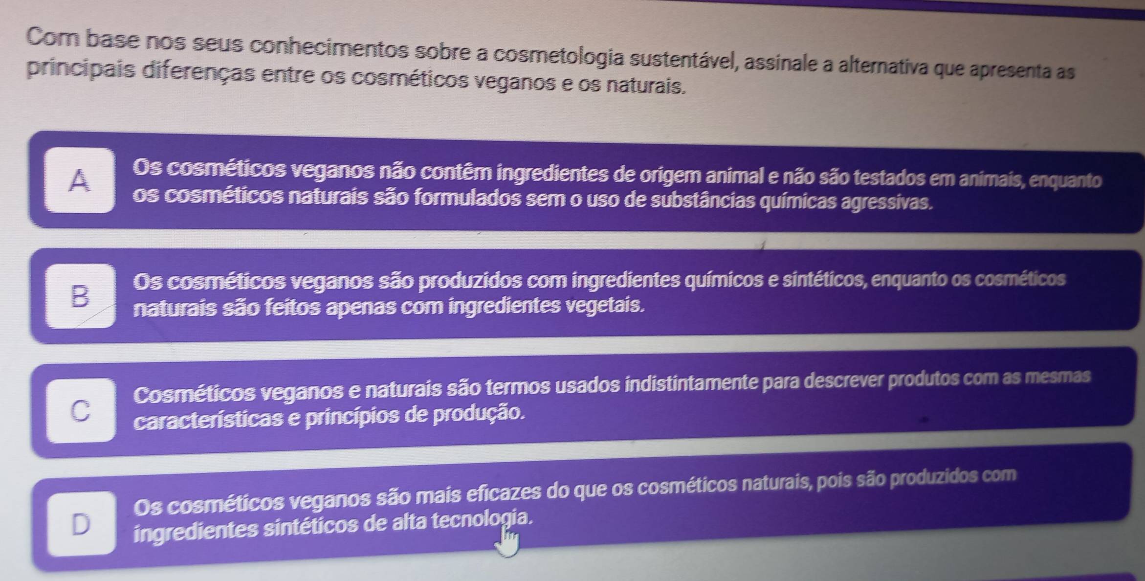 Com base nos seus conhecimentos sobre a cosmetologia sustentável, assinale a alternativa que apresenta as
principais diferenças entre os cosméticos veganos e os naturais.
Os cosméticos veganos não contêm ingredientes de origem animal e não são testados em animais, enquanto
A os cosméticos naturais são formulados sem o uso de substâncias químicas agressivas.
B
Os cosméticos veganos são produzidos com ingredientes químicos e sintéticos, enquanto os cosméticos
naturais são feitos apenas com ingredientes vegetais.
Cosméticos veganos e naturais são termos usados indistintamente para descrever produtos com as mesmas
C
características e princípios de produção.
Os cosméticos veganos são mais eficazes do que os cosméticos naturais, pois são produzidos com
D
ingredientes sintéticos de alta tecnologia.