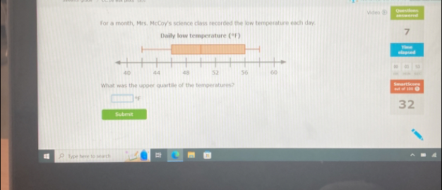 Deestions
Video answared
For a month, Mrs. McCoy's science class recorded the low temperature each day.
Daily low temperature (°F)
7
elapsed Time
0 53
''' . 
What was the upper quartile of the temperatures? out of 100. SmartScore
□°
32
Submit
llype here to search