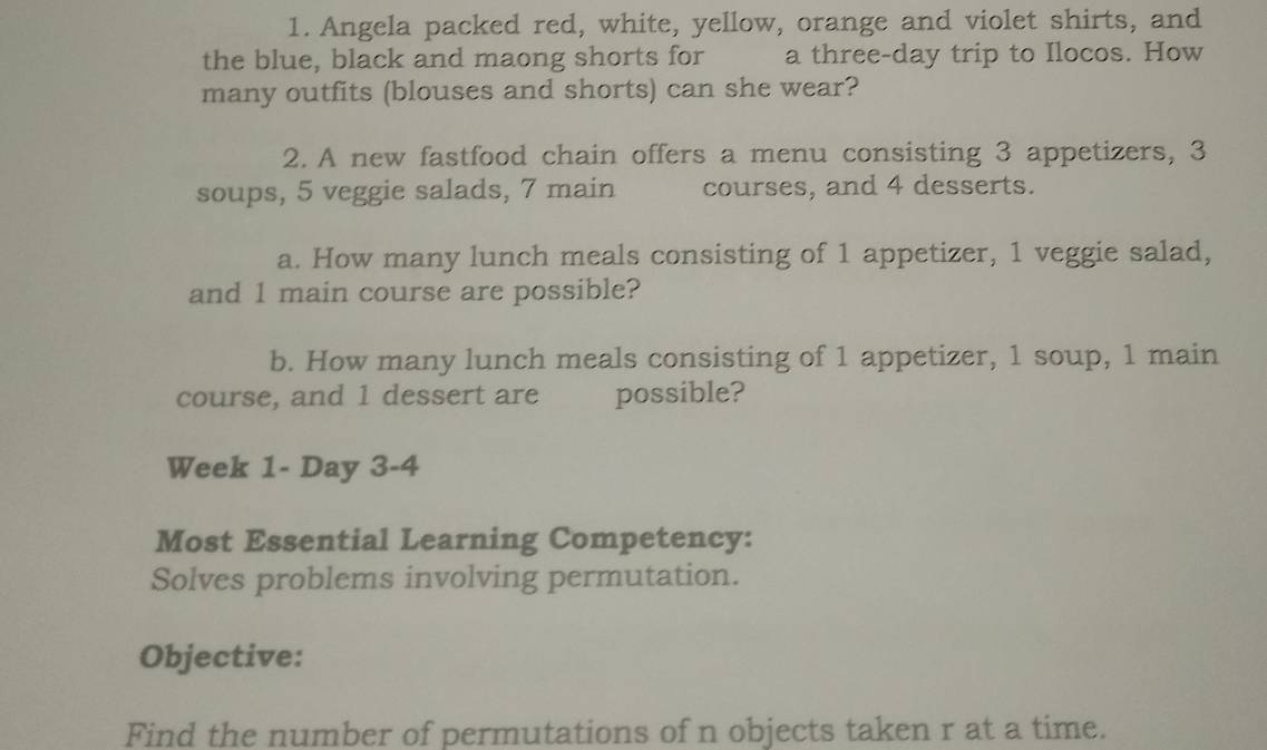 Angela packed red, white, yellow, orange and violet shirts, and 
the blue, black and maong shorts for a three-day trip to Ilocos. How 
many outfits (blouses and shorts) can she wear? 
2. A new fastfood chain offers a menu consisting 3 appetizers, 3
soups, 5 veggie salads, 7 main courses, and 4 desserts. 
a. How many lunch meals consisting of 1 appetizer, 1 veggie salad, 
and 1 main course are possible? 
b. How many lunch meals consisting of 1 appetizer, 1 soup, 1 main 
course, and 1 dessert are possible? 
Week 1- Day 3-4 
Most Essential Learning Competency: 
Solves problems involving permutation. 
Objective: 
Find the number of permutations of n objects taken r at a time.