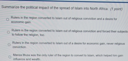 Summarize the political impact of the spread of Islam into North Africa. (1 point)
Rulers in the region converted to Islam out of religious conviction and a desire for
economic gain.
Rulers in the region converted to Islam out of religious conviction and forced their subjects
to follow the religion, too.
Rulers in the region converted to Islam out of a desire for economic gain, never religious
conviction.
Mansa Musa was the only ruler of the region to convert to Islam, which helped him gain
influence and wealth.