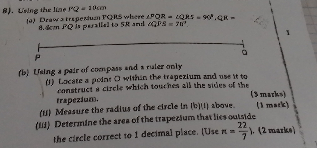 8). Using the line PQ=10cm
(a) Draw a trapezium PQRS where ∠ PQR=∠ QRS=90^0, QR=
8.4cm PQ is parallel to SR and ∠ QPS=70°. 
1
P
à
(b) Using a pair of compass and a ruler only 
(i) Locate a point O within the trapezium and use it to 
construct a circle which touches all the sides of the 
(3 marks) 
trapezium. 
(11) Measure the radius of the circle in (b)(1) above. (1 mark) 
(iii) Determine the area of the trapezium that lies outside 
the circle correct to 1 decimal place. (Use π = 22/7 ). (2 marks)