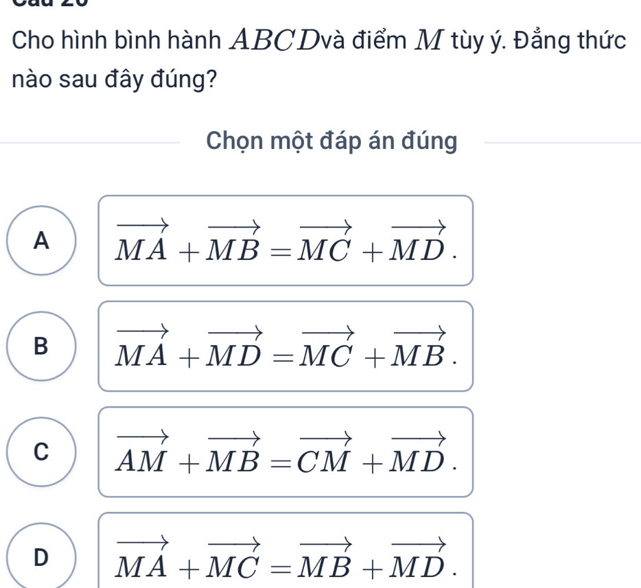 Cho hình bình hành ABCDvà điểm M tùy ý. Đẳng thức
nào sau đây đúng?
Chọn một đáp án đúng
A vector MA+vector MB=vector MC+vector MD.
B vector MA+vector MD=vector MC+vector MB.
C vector AM+vector MB=vector CM+vector MD.
D vector MA+vector MC=vector MB+vector MD.