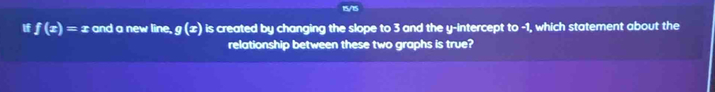 15/15
if f(x)=x and a new line, g(x) is created by changing the slope to 3 and the y-intercept to -1, which statement about the
relationship between these two graphs is true?