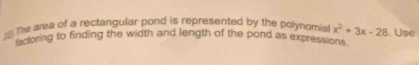 The area of a rectangular pond is represented by the polynomial x^2+3x-28. Use 
factoring to finding the width and length of the pond as expressions.