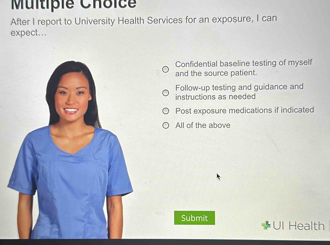 Multipie Choic
After I report to University Health Services for an exposure, I can
expect...
Confidential baseline testing of myself
and the source patient.
Follow-up testing and guidance and
instructions as needed
Post exposure medications if indicated
All of the above
Submit
a UI Health