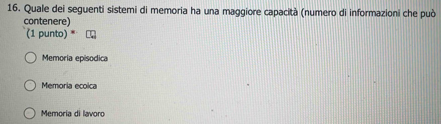 Quale dei seguenti sistemi di memoria ha una maggiore capacità (numero di informazioni che può
contenere)
(1 punto) *
Memoria episodica
Memoria ecoica
Memoria di lavoro