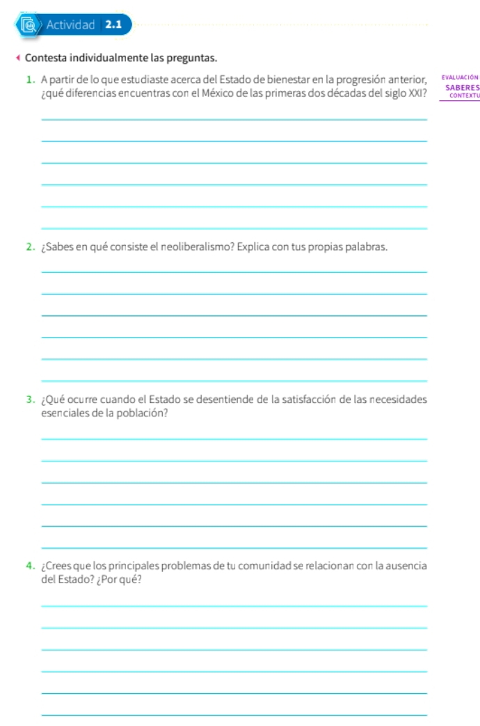 Actividad 2.1 
« Contesta individualmente las preguntas. 
1. A partir de lo que estudiaste acerca del Estado de bienestar en la progresión anterior, EVALUAcIón 
¿qué diferencias encuentras con el México de las primeras dos décadas del siglo XXI? SABERES CONTEXTL 
_ 
_ 
_ 
_ 
_ 
_ 
2. ¿Sabes en qué consiste el neoliberalismo? Explica con tus propias palabras. 
_ 
_ 
_ 
_ 
_ 
_ 
3. ¿Qué ocurre cuando el Estado se desentiende de la satisfacción de las necesidades 
esenciales de la población? 
_ 
_ 
_ 
_ 
_ 
_ 
4. ¿Crees que los principales problemas de tu comunidad se relacionan con la ausencia 
del Estado? ¿Por qué? 
_ 
_ 
_ 
_ 
_ 
_