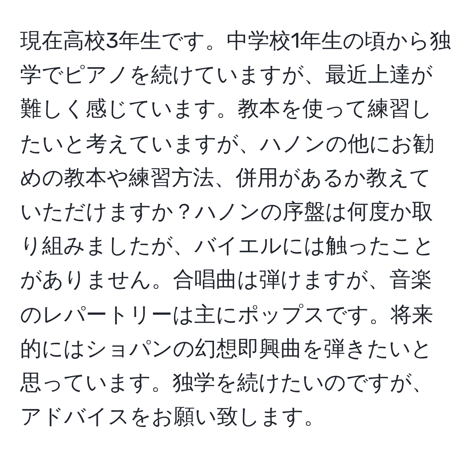 現在高校3年生です。中学校1年生の頃から独学でピアノを続けていますが、最近上達が難しく感じています。教本を使って練習したいと考えていますが、ハノンの他にお勧めの教本や練習方法、併用があるか教えていただけますか？ハノンの序盤は何度か取り組みましたが、バイエルには触ったことがありません。合唱曲は弾けますが、音楽のレパートリーは主にポップスです。将来的にはショパンの幻想即興曲を弾きたいと思っています。独学を続けたいのですが、アドバイスをお願い致します。