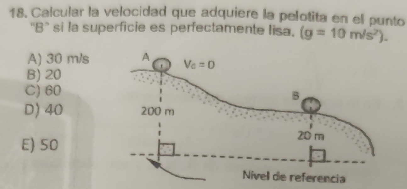 Calcular la velocidad que adquiere la pelotita en el punto
“B” si la superficie es perfectamente lisa. (g=10m/s^2).
A) 30 m/s
B) 20
C) 60
D) 40
E) 50