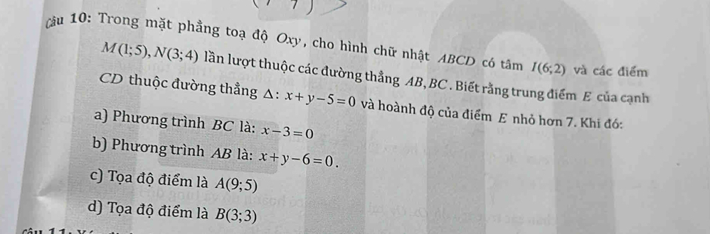 Cu 10: Trong mặt phẳng toạ độ Oxy, cho hình chữ nhật ABCD có tâm I(6;2) và các điểm
M(1;5), N(3;4) lần lượt thuộc các đường thẳng AB, BC. Biết rằng trung điểm E của cạnh
CD thuộc đường thẳng △ : △ : x+y-5=0 và hoành độ của điểm E nhỏ hơn 7. Khi đó:
a) Phương trình BC là: x-3=0
b) Phương trình AB là: x+y-6=0.
c) Tọa độ điểm là A(9;5)
d) Tọa độ điểm là B(3;3)