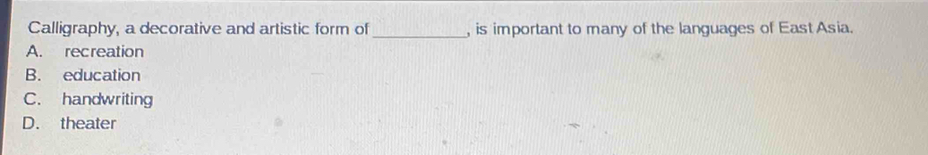 Calligraphy, a decorative and artistic form of _, is important to many of the languages of East Asia.
A. recreation
B. education
C. handwriting
D. theater