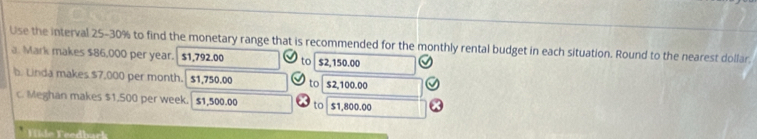 Use the interval 25-30% to find the monetary range that is recommended for the monthly rental budget in each situation. Round to the nearest dollar. 
a. Mark makes $86,000 per year. $1,792.00 to $2,150.00
b. Linda makes $7,000 per month. $1,750.00 to $2,100.00
c. Meghan makes $1,500 per week. $1,500.00 to $1,800.00
de Feedback