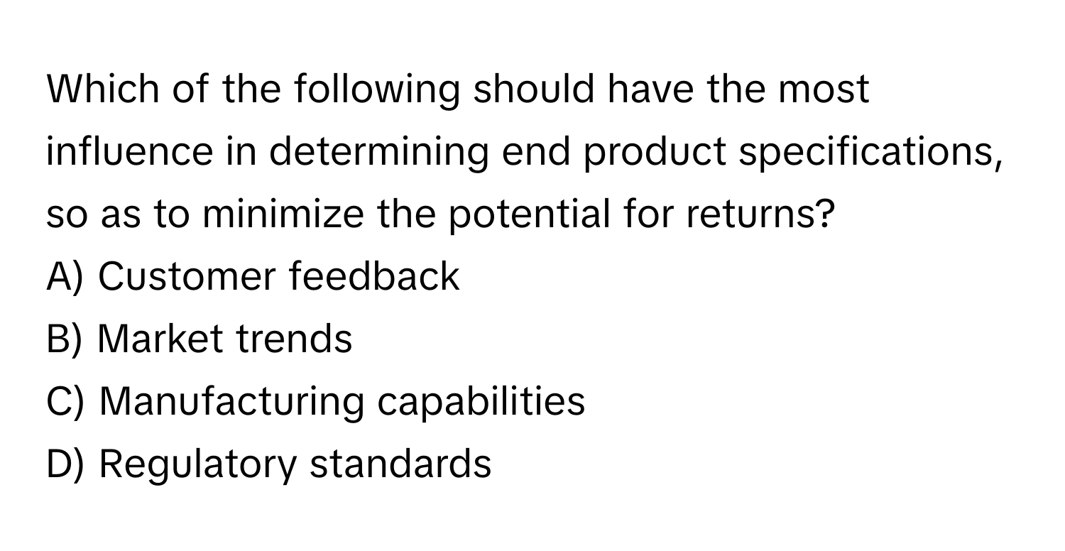 Which of the following should have the most influence in determining end product specifications, so as to minimize the potential for returns?

A) Customer feedback 
B) Market trends 
C) Manufacturing capabilities 
D) Regulatory standards